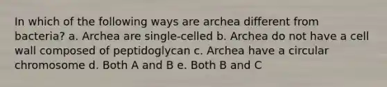 In which of the following ways are archea different from bacteria? a. Archea are single-celled b. Archea do not have a cell wall composed of peptidoglycan c. Archea have a circular chromosome d. Both A and B e. Both B and C