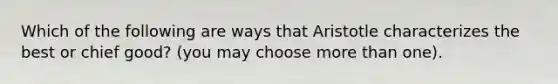 Which of the following are ways that Aristotle characterizes the best or chief good? (you may choose more than one).