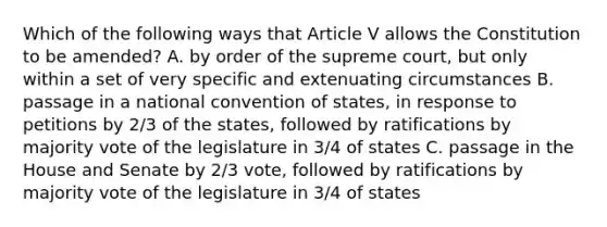 Which of the following ways that Article V allows the Constitution to be amended? A. by order of the supreme court, but only within a set of very specific and extenuating circumstances B. passage in a national convention of states, in response to petitions by 2/3 of the states, followed by ratifications by majority vote of the legislature in 3/4 of states C. passage in the House and Senate by 2/3 vote, followed by ratifications by majority vote of the legislature in 3/4 of states