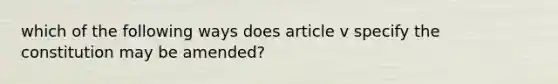 which of the following ways does article v specify the constitution may be amended?