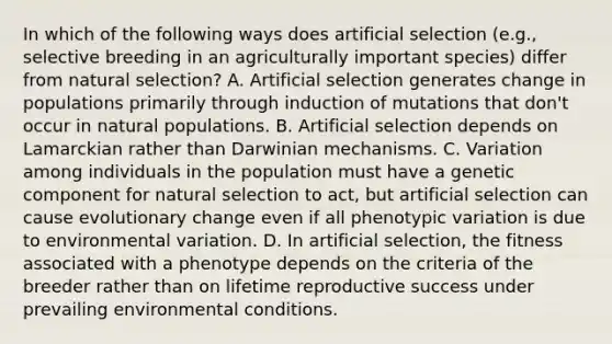 In which of the following ways does artificial selection (e.g., selective breeding in an agriculturally important species) differ from natural selection? A. Artificial selection generates change in populations primarily through induction of mutations that don't occur in natural populations. B. Artificial selection depends on Lamarckian rather than Darwinian mechanisms. C. Variation among individuals in the population must have a genetic component for natural selection to act, but artificial selection can cause evolutionary change even if all phenotypic variation is due to environmental variation. D. In artificial selection, the fitness associated with a phenotype depends on the criteria of the breeder rather than on lifetime reproductive success under prevailing environmental conditions.