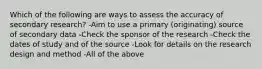 Which of the following are ways to assess the accuracy of secondary research? -Aim to use a primary (originating) source of secondary data -Check the sponsor of the research -Check the dates of study and of the source -Look for details on the research design and method -All of the above