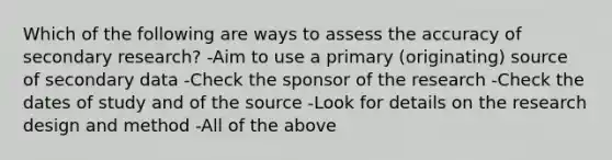 Which of the following are ways to assess the accuracy of secondary research? -Aim to use a primary (originating) source of secondary data -Check the sponsor of the research -Check the dates of study and of the source -Look for details on the research design and method -All of the above