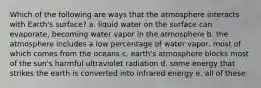 Which of the following are ways that the atmosphere interacts with Earth's surface? a. liquid water on the surface can evaporate, becoming water vapor in the atmosphere b. the atmosphere includes a low percentage of water vapor, most of which comes from the oceans c. earth's atmosphere blocks most of the sun's harmful ultraviolet radiation d. some energy that strikes the earth is converted into infrared energy e. all of these