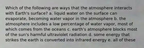 Which of the following are ways that the atmosphere interacts with Earth's surface? a. liquid water on the surface can evaporate, becoming water vapor in the atmosphere b. the atmosphere includes a low percentage of water vapor, most of which comes from the oceans c. earth's atmosphere blocks most of the sun's harmful ultraviolet radiation d. some energy that strikes the earth is converted into infrared energy e. all of these