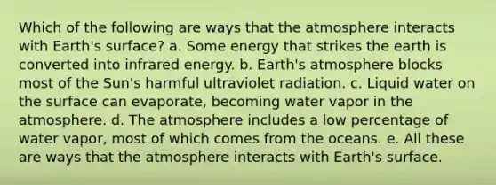 Which of the following are ways that the atmosphere interacts with Earth's surface? a. Some energy that strikes the earth is converted into infrared energy. b. Earth's atmosphere blocks most of the Sun's harmful ultraviolet radiation. c. Liquid water on the surface can evaporate, becoming water vapor in the atmosphere. d. The atmosphere includes a low percentage of water vapor, most of which comes from the oceans. e. All these are ways that the atmosphere interacts with Earth's surface.