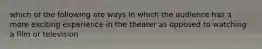 which of the following are ways in which the audience has a more exciting experience in the theater as opposed to watching a film or television