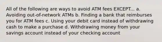 All of the following are ways to avoid ATM fees EXCEPT... a. Avoiding out-of-network ATMs b. Finding a bank that reimburses you for ATM fees c. Using your debit card instead of withdrawing cash to make a purchase d. Withdrawing money from your savings account instead of your checking account