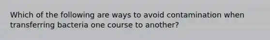 Which of the following are ways to avoid contamination when transferring bacteria one course to another?