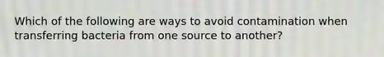 Which of the following are ways to avoid contamination when transferring bacteria from one source to another?