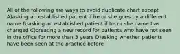 All of the following are ways to avoid duplicate chart except A)asking an established patient if he or she goes by a different name B)asking an established patient if he or she name has changed C)creating a new record for patients who have not seen in the office for more than 3 years D)asking whether patients have been seen at the practice before