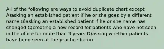 All of the following are ways to avoid duplicate chart except A)asking an established patient if he or she goes by a different name B)asking an established patient if he or she name has changed C)creating a new record for patients who have not seen in the office for more than 3 years D)asking whether patients have been seen at the practice before