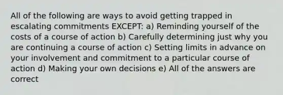 All of the following are ways to avoid getting trapped in escalating commitments EXCEPT: a) Reminding yourself of the costs of a course of action b) Carefully determining just why you are continuing a course of action c) Setting limits in advance on your involvement and commitment to a particular course of action d) Making your own decisions e) All of the answers are correct