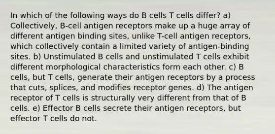 In which of the following ways do B cells T cells differ? a) Collectively, B-cell antigen receptors make up a huge array of different antigen binding sites, unlike T-cell antigen receptors, which collectively contain a limited variety of antigen-binding sites. b) Unstimulated B cells and unstimulated T cells exhibit different morphological characteristics form each other. c) B cells, but T cells, generate their antigen receptors by a process that cuts, splices, and modifies receptor genes. d) The antigen receptor of T cells is structurally very different from that of B cells. e) Effector B cells secrete their antigen receptors, but effector T cells do not.