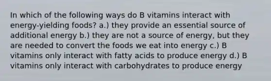 In which of the following ways do B vitamins interact with energy-yielding foods? a.) they provide an essential source of additional energy b.) they are not a source of energy, but they are needed to convert the foods we eat into energy c.) B vitamins only interact with fatty acids to produce energy d.) B vitamins only interact with carbohydrates to produce energy