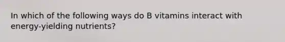 In which of the following ways do B vitamins interact with energy-yielding nutrients?