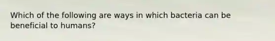 Which of the following are ways in which bacteria can be beneficial to humans?