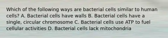 Which of the following ways are bacterial cells similar to human cells? A. Bacterial cells have walls B. Bacterial cells have a single, circular chromosome C. Bacterial cells use ATP to fuel cellular activities D. Bacterial cells lack mitochondria