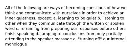 All of the following are ways of becoming conscious of how we think and communicate with ourselves in order to achieve an inner quietness, except: a. learning to be quiet b. listening to other when they communicate through the written or spoken word c. refraining from preparing our responses before others finish speaking d. jumping to conclusions from only partially attending to the speaker message e. "turning off" our internal monologue