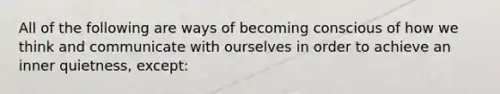 All of the following are ways of becoming conscious of how we think and communicate with ourselves in order to achieve an inner quietness, except: