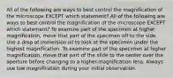 All of the following are ways to best control the magnification of the microscope EXCEPT which statement? All of the following are ways to best control the magnification of the microscope EXCEPT which statement? To examine part of the specimen at higher magnification, move that part of the specimen off to the side. Use a drop of immersion oil to look at the specimen under the highest magnification. To examine part of the specimen at higher magnification, move that part of the slide to the center over the aperture before changing to a higher-magnification lens. Always use low magnification during your initial observation.