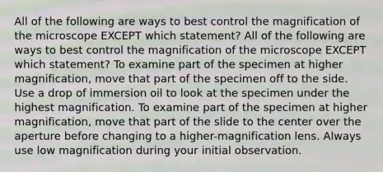 All of the following are ways to best control the magnification of the microscope EXCEPT which statement? All of the following are ways to best control the magnification of the microscope EXCEPT which statement? To examine part of the specimen at higher magnification, move that part of the specimen off to the side. Use a drop of immersion oil to look at the specimen under the highest magnification. To examine part of the specimen at higher magnification, move that part of the slide to the center over the aperture before changing to a higher-magnification lens. Always use low magnification during your initial observation.