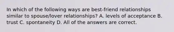 In which of the following ways are best-friend relationships similar to spouse/lover relationships? A. levels of acceptance B. trust C. spontaneity D. All of the answers are correct.