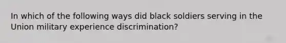 In which of the following ways did black soldiers serving in the Union military experience discrimination?