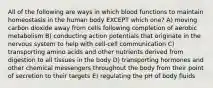 All of the following are ways in which blood functions to maintain homeostasis in the human body EXCEPT which one? A) moving carbon dioxide away from cells following completion of aerobic metabolism B) conducting action potentials that originate in the nervous system to help with cell-cell communication C) transporting amino acids and other nutrients derived from digestion to all tissues in the body D) transporting hormones and other chemical messengers throughout the body from their point of secretion to their targets E) regulating the pH of body fluids