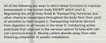 All of the following are ways in which blood functions to maintain homeostasis in the human body EXCEPT which one? A. Regulating the pH of body fluids B. Transporting hormones and other chemical messengers throughout the body from their point of secretion to their targets C. Transporting nutrients derived from digestion to all tissues in the body D. Conducting action potentials that originate in the nervous system to help with cell-cell communication E. Moving carbon dioxide away from cells following completion of aerobic metabolism