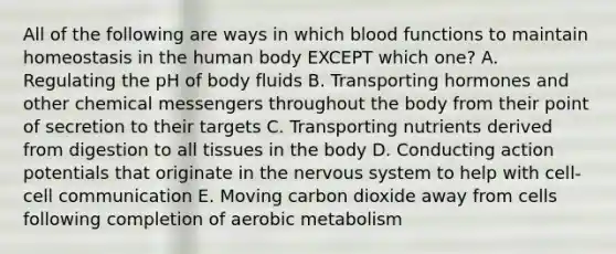 All of the following are ways in which blood functions to maintain homeostasis in the human body EXCEPT which one? A. Regulating the pH of body fluids B. Transporting hormones and other chemical messengers throughout the body from their point of secretion to their targets C. Transporting nutrients derived from digestion to all tissues in the body D. Conducting action potentials that originate in the nervous system to help with cell-cell communication E. Moving carbon dioxide away from cells following completion of aerobic metabolism