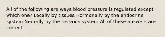 All of the following are ways blood pressure is regulated except which one? Locally by tissues Hormonally by the endocrine system Neurally by the nervous system All of these answers are correct.