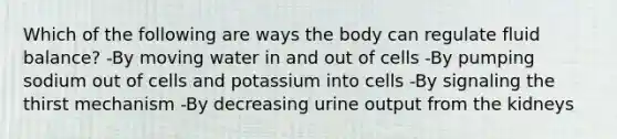 Which of the following are ways the body can regulate fluid balance? -By moving water in and out of cells -By pumping sodium out of cells and potassium into cells -By signaling the thirst mechanism -By decreasing urine output from the kidneys