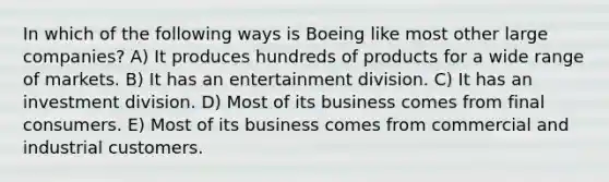 In which of the following ways is Boeing like most other large companies? A) It produces hundreds of products for a wide range of markets. B) It has an entertainment division. C) It has an investment division. D) Most of its business comes from final consumers. E) Most of its business comes from commercial and industrial customers.