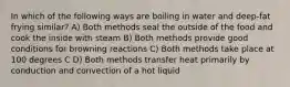 In which of the following ways are boiling in water and deep-fat frying similar? A) Both methods seal the outside of the food and cook the inside with steam B) Both methods provide good conditions for browning reactions C) Both methods take place at 100 degrees C D) Both methods transfer heat primarily by conduction and convection of a hot liquid