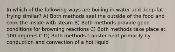 In which of the following ways are boiling in water and deep-fat frying similar? A) Both methods seal the outside of the food and cook the inside with steam B) Both methods provide good conditions for browning reactions C) Both methods take place at 100 degrees C D) Both methods transfer heat primarily by conduction and convection of a hot liquid