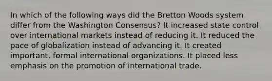 In which of the following ways did the Bretton Woods system differ from the Washington Consensus? It increased state control over international markets instead of reducing it. It reduced the pace of globalization instead of advancing it. It created important, formal international organizations. It placed less emphasis on the promotion of international trade.