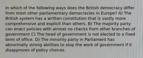 In which of the following ways does the British democracy differ from most other parliamentary democracies in Europe? A) The British system has a written constitution that is vastly more comprehensive and explicit than others. B) The majority party can enact policies with almost no checks from other branches of government C) The head of government is not elected to a fixed term of office. D) The minority party in Parliament has abnormally strong abilities to stop the work of government if it disapproves of policy choices.