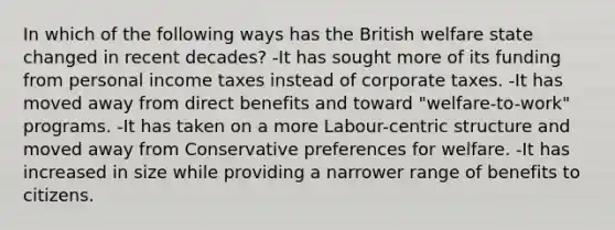 In which of the following ways has the British welfare state changed in recent decades? -It has sought more of its funding from personal income taxes instead of corporate taxes. -It has moved away from direct benefits and toward "welfare-to-work" programs. -It has taken on a more Labour-centric structure and moved away from Conservative preferences for welfare. -It has increased in size while providing a narrower range of benefits to citizens.