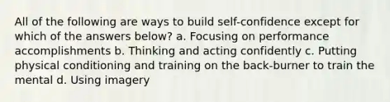 All of the following are ways to build self-confidence except for which of the answers below? a. Focusing on performance accomplishments b. Thinking and acting confidently c. Putting physical conditioning and training on the back-burner to train the mental d. Using imagery