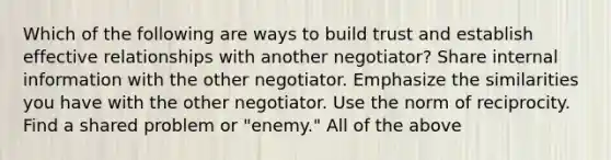 Which of the following are ways to build trust and establish effective relationships with another negotiator? Share internal information with the other negotiator. Emphasize the similarities you have with the other negotiator. Use the norm of reciprocity. Find a shared problem or "enemy." All of the above