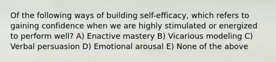 Of the following ways of building self-efficacy, which refers to gaining confidence when we are highly stimulated or energized to perform well? A) Enactive mastery B) Vicarious modeling C) Verbal persuasion D) Emotional arousal E) None of the above