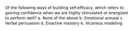 Of the following ways of building self-efficacy, which refers to gaining confidence when we are highly stimulated or energized to perform well? a. None of the above b. Emotional arousal c. Verbal persuasion d. Enactive mastery e. Vicarious modeling