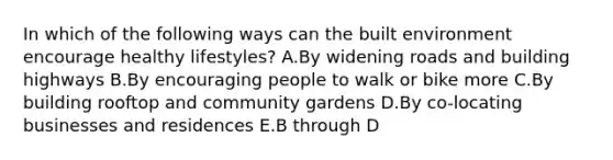 In which of the following ways can the built environment encourage healthy lifestyles? A.By widening roads and building highways B.By encouraging people to walk or bike more C.By building rooftop and community gardens D.By co-locating businesses and residences E.B through D