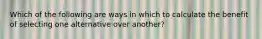 Which of the following are ways in which to calculate the benefit of selecting one alternative over another?