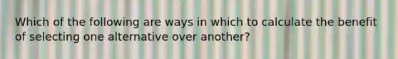 Which of the following are ways in which to calculate the benefit of selecting one alternative over another?