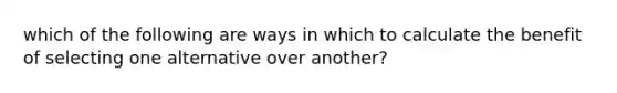 which of the following are ways in which to calculate the benefit of selecting one alternative over another?