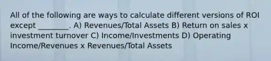 All of the following are ways to calculate different versions of ROI except ________. A) Revenues/Total Assets B) Return on sales x investment turnover C) Income/Investments D) Operating Income/Revenues x Revenues/Total Assets