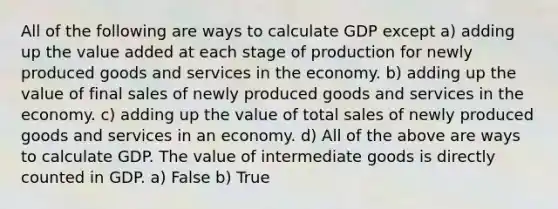 All of the following are ways to calculate GDP except a) adding up the value added at each stage of production for newly produced goods and services in the economy. b) adding up the value of final sales of newly produced goods and services in the economy. c) adding up the value of total sales of newly produced goods and services in an economy. d) All of the above are ways to calculate GDP. The value of intermediate goods is directly counted in GDP. a) False b) True