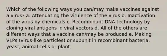 Which of the following ways you can/may make vaccines against a virus? a. Attenuating the virulence of the virus b. Inactivation of the virus by chemicals c. Recombinant DNA technology by cloning viral antigens in viral vectors d. All of the others are different ways that a vaccine can/may be produced e. Making VLPs (virus-like particles) or subunit in recombinant bacteria, yeast, animal cells or plant